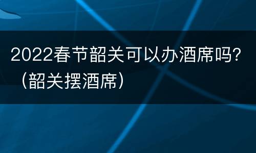 2022春节韶关可以办酒席吗？（韶关摆酒席）