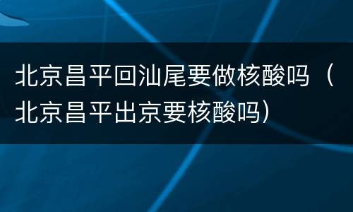 北京昌平回汕尾要做核酸吗（北京昌平出京要核酸吗）