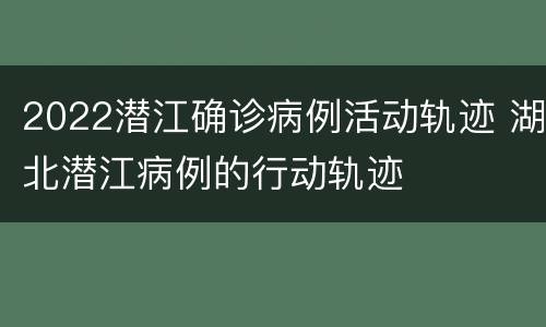 2022潜江确诊病例活动轨迹 湖北潜江病例的行动轨迹