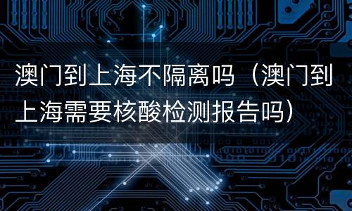 澳门到上海不隔离吗（澳门到上海需要核酸检测报告吗）