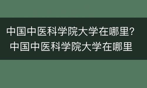 中国中医科学院大学在哪里？ 中国中医科学院大学在哪里