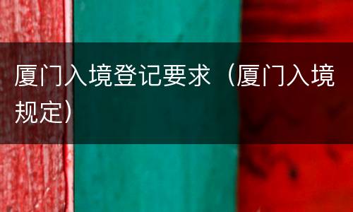 厦门入境登记要求（厦门入境规定）