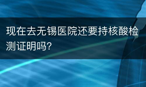 现在去无锡医院还要持核酸检测证明吗？