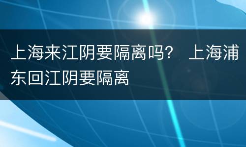 上海来江阴要隔离吗？ 上海浦东回江阴要隔离