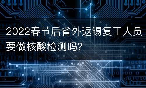 2022春节后省外返锡复工人员要做核酸检测吗？