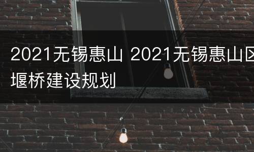 2021无锡惠山 2021无锡惠山区堰桥建设规划