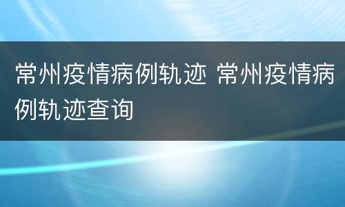 常州疫情病例轨迹 常州疫情病例轨迹查询