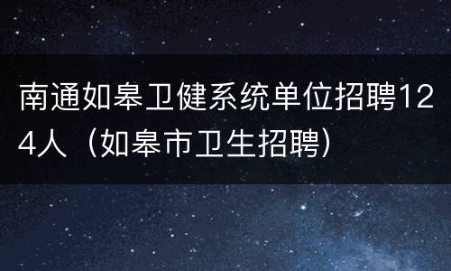 南通如皋卫健系统单位招聘124人（如皋市卫生招聘）