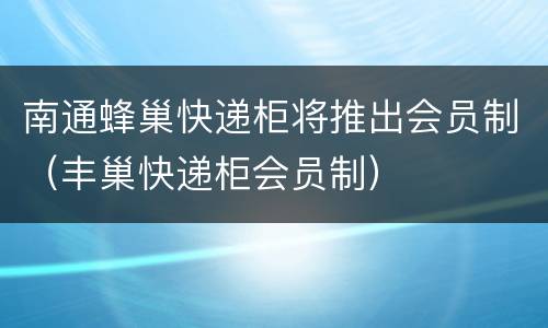 南通蜂巢快递柜将推出会员制（丰巢快递柜会员制）