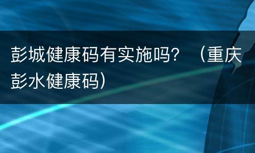 彭城健康码有实施吗？（重庆彭水健康码）