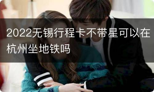 2022无锡行程卡不带星可以在杭州坐地铁吗