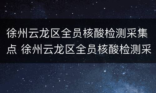 徐州云龙区全员核酸检测采集点 徐州云龙区全员核酸检测采集点电话