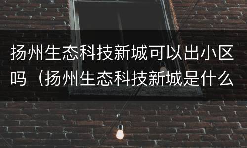 扬州生态科技新城可以出小区吗（扬州生态科技新城是什么单位）