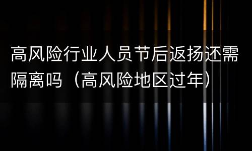 高风险行业人员节后返扬还需隔离吗（高风险地区过年）