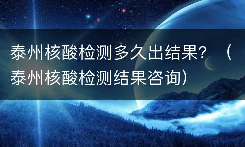 泰州核酸检测多久出结果？（泰州核酸检测结果咨询）