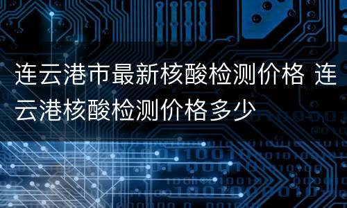 连云港市最新核酸检测价格 连云港核酸检测价格多少