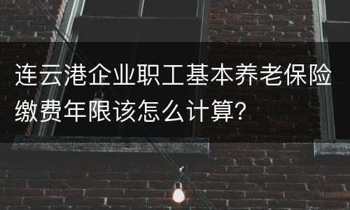 连云港企业职工基本养老保险缴费年限该怎么计算？