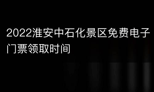 2022淮安中石化景区免费电子门票领取时间