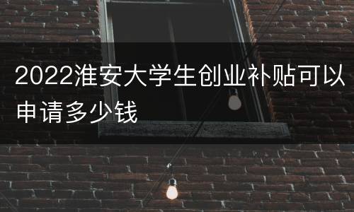 2022淮安大学生创业补贴可以申请多少钱