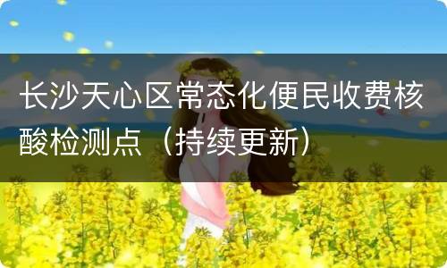 长沙天心区常态化便民收费核酸检测点（持续更新）