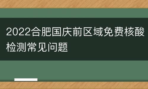 2022合肥国庆前区域免费核酸检测常见问题