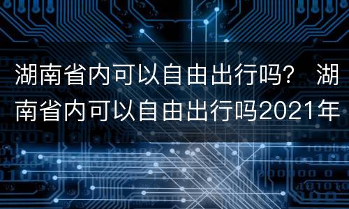 湖南省内可以自由出行吗？ 湖南省内可以自由出行吗2021年11月