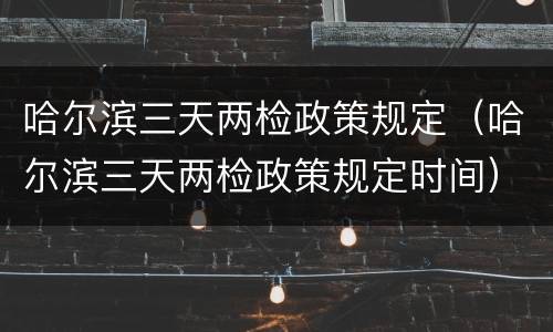 哈尔滨三天两检政策规定（哈尔滨三天两检政策规定时间）