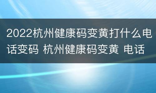 2022杭州健康码变黄打什么电话变码 杭州健康码变黄 电话