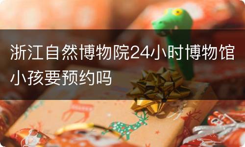 浙江自然博物院24小时博物馆小孩要预约吗