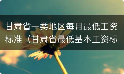 甘肃省一类地区每月最低工资标准（甘肃省最低基本工资标准）