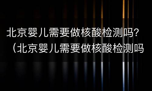北京婴儿需要做核酸检测吗？（北京婴儿需要做核酸检测吗）