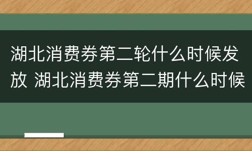 湖北消费券第二轮什么时候发放 湖北消费券第二期什么时候发放