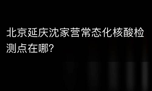 北京延庆沈家营常态化核酸检测点在哪？