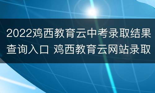 2022鸡西教育云中考录取结果查询入口 鸡西教育云网站录取
