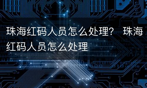 珠海红码人员怎么处理？ 珠海红码人员怎么处理