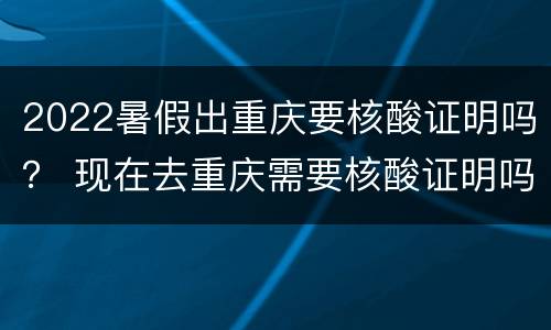 2022暑假出重庆要核酸证明吗？ 现在去重庆需要核酸证明吗