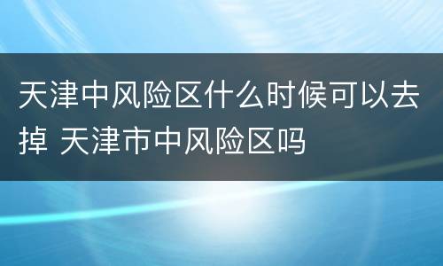 天津中风险区什么时候可以去掉 天津市中风险区吗