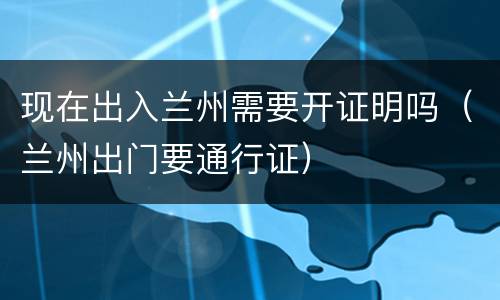 现在出入兰州需要开证明吗（兰州出门要通行证）