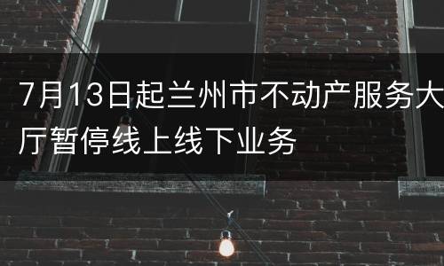 7月13日起兰州市不动产服务大厅暂停线上线下业务