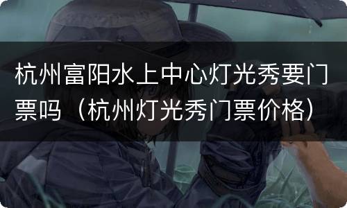 杭州富阳水上中心灯光秀要门票吗（杭州灯光秀门票价格）