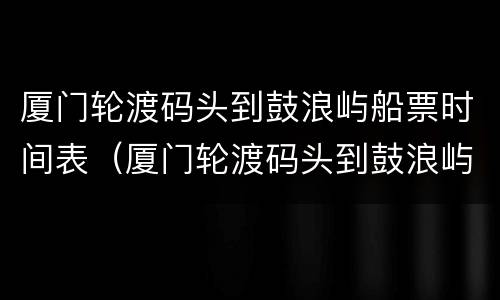 厦门轮渡码头到鼓浪屿船票时间表（厦门轮渡码头到鼓浪屿船票时间表查询）