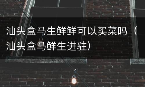 汕头盒马生鲜鲜可以买菜吗（汕头盒马鲜生进驻）