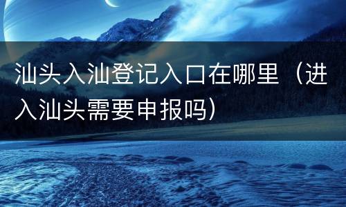 汕头入汕登记入口在哪里（进入汕头需要申报吗）