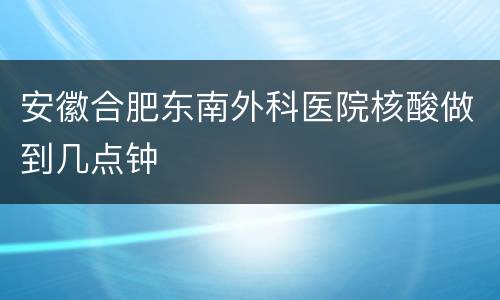 安徽合肥东南外科医院核酸做到几点钟