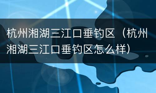 杭州湘湖三江口垂钓区（杭州湘湖三江口垂钓区怎么样）
