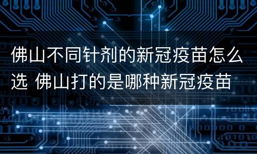 佛山不同针剂的新冠疫苗怎么选 佛山打的是哪种新冠疫苗