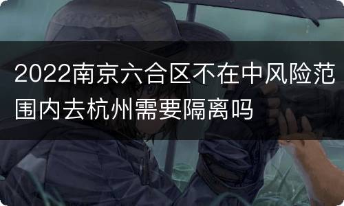 2022南京六合区不在中风险范围内去杭州需要隔离吗