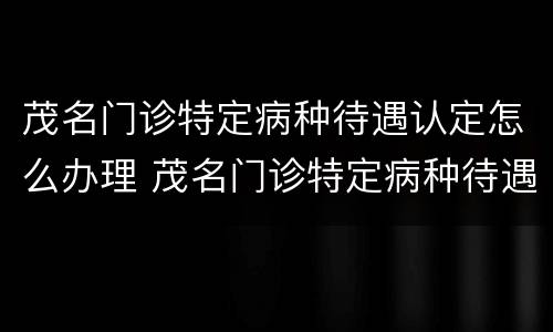 茂名门诊特定病种待遇认定怎么办理 茂名门诊特定病种待遇认定怎么办理的