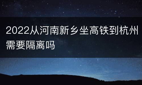 2022从河南新乡坐高铁到杭州需要隔离吗