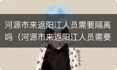 河源市来返阳江人员需要隔离吗（河源市来返阳江人员需要隔离吗最新消息）